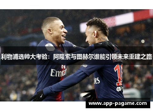利物浦选帅大考验：阿隆索与图赫尔谁能引领未来重建之路