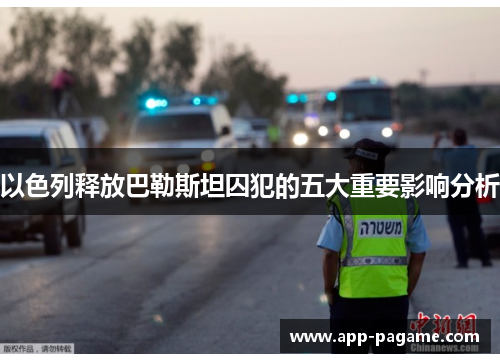 以色列释放巴勒斯坦囚犯的五大重要影响分析