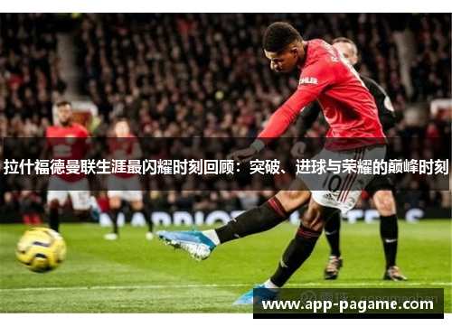拉什福德曼联生涯最闪耀时刻回顾：突破、进球与荣耀的巅峰时刻
