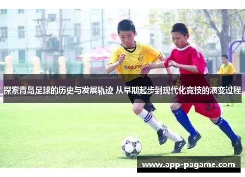 探索青岛足球的历史与发展轨迹 从早期起步到现代化竞技的演变过程