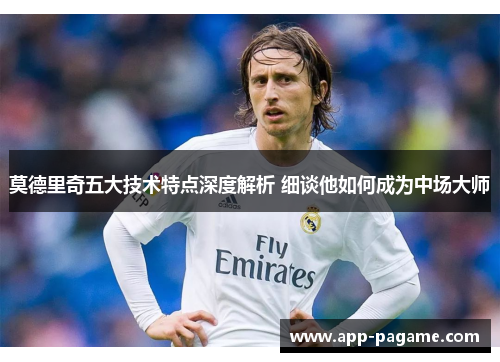 莫德里奇五大技术特点深度解析 细谈他如何成为中场大师 莫德里奇五大技术特点深度解析 细谈他如何成为中场大师