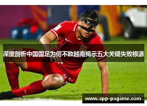 深度剖析中国国足为何不敌越南揭示五大关键失败根源