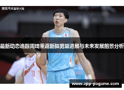 最新动态追踪周琦重返新疆男篮进展与未来发展前景分析