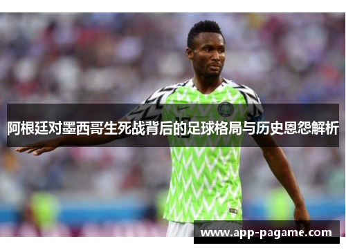 阿根廷对墨西哥生死战背后的足球格局与历史恩怨解析