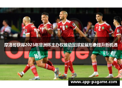 摩洛哥获得2025年非洲杯主办权推动足球发展形象提升新机遇