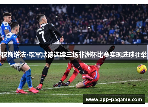 穆斯塔法·穆罕默德连续三场非洲杯比赛实现进球壮举